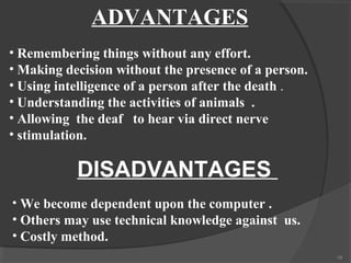 ADVANTAGES
• Remembering things without any effort.
• Making decision without the presence of a person.
• Using intelligence of a person after the death .
• Understanding the activities of animals .
• Allowing the deaf to hear via direct nerve
• stimulation.

           DISADVANTAGES
• We become dependent upon the computer .
• Others may use technical knowledge against us.
• Costly method.
                                                      18
 