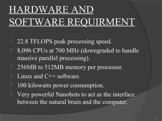 HARDWARE AND
SOFTWARE REQUIRMENT
   22.8 TFLOPS peak processing speed.
   8,096 CPUs at 700 MHz (downgraded to handle
    massive parallel processing).
   256MB to 512MB memory per processor.
   Linux and C++ software.
   100 kilowatts power consumption.
   Very powerful Nanobots to act as the interface
    between the natural brain and the computer.

                                                     19
 