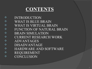 CONTENTS
   INTRODUCTION
   WHAT IS BLUE BRAIN
   WHAT IS VIRTUAL BRAIN
   FUNCTION OF NATURAL BRAIN
   BRAIN SIMULATION
   CURRENT RESEARCH WORK
   ADVANTAGES
   DISADVANTAGE
   HARDWARE AND SOFTWARE
   REQUIREMENT
   CONCLUSION

                                2
 