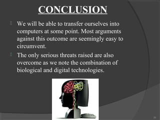 CONCLUSION
   We will be able to transfer ourselves into
    computers at some point. Most arguments
    against this outcome are seemingly easy to
    circumvent.
   The only serious threats raised are also
    overcome as we note the combination of
    biological and digital technologies.




                                                 20
 