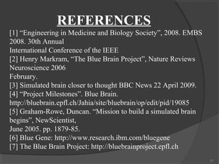 REFERENCES
[1] “Engineering in Medicine and Biology Society”, 2008. EMBS
2008. 30th Annual
International Conference of the IEEE
[2] Henry Markram, “The Blue Brain Project”, Nature Reviews
Neuroscience 2006
February.
[3] Simulated brain closer to thought BBC News 22 April 2009.
[4] “Project Milestones”. Blue Brain.
http://bluebrain.epfl.ch/Jahia/site/bluebrain/op/edit/pid/19085
[5] Graham-Rowe, Duncan. “Mission to build a simulated brain
begins”, NewScientist,
June 2005. pp. 1879-85.
[6] Blue Gene: http://www.research.ibm.com/bluegene
[7] The Blue Brain Project: http://bluebrainproject.epfl.ch
                                                                  21
 