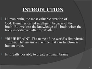 INTRODUCTION
   Human brain, the most valuable creation of
    God. Human is called intelligent because of the
    brain. But we lose the knowledge of a brain when the
    body is destroyed after the death .

   “BLUE BRAIN”- The name of the world’s first virtual
      brain. That means a machine that can function as
    human brain.

   Is it really possible to create a human brain?


                                                           3
 