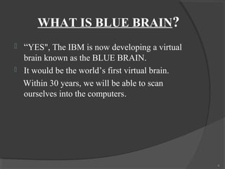 WHAT IS BLUE BRAIN?
   “YES", The IBM is now developing a virtual
    brain known as the BLUE BRAIN.
   It would be the world’s first virtual brain.
    Within 30 years, we will be able to scan
    ourselves into the computers.




                                                   4
 