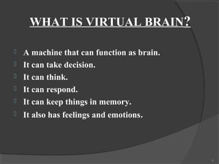 WHAT IS VIRTUAL BRAIN?

   A machine that can function as brain.
   It can take decision.
   It can think.
   It can respond.
   It can keep things in memory.
   It also has feelings and emotions.




                                            5
 