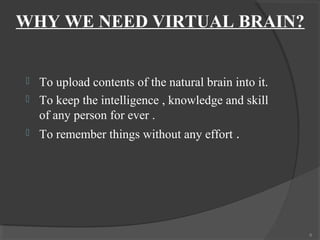 WHY WE NEED VIRTUAL BRAIN?


   To upload contents of the natural brain into it.
   To keep the intelligence , knowledge and skill
    of any person for ever .
   To remember things without any effort .




                                                       6
 