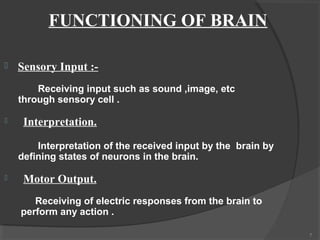 FUNCTIONING OF BRAIN

   Sensory Input :-
        Receiving input such as sound ,image, etc
    through sensory cell .

    Interpretation.

        Interpretation of the received input by the brain by
    defining states of neurons in the brain.

    Motor Output.
       Receiving of electric responses from the brain to
    perform any action .

                                                               7
 