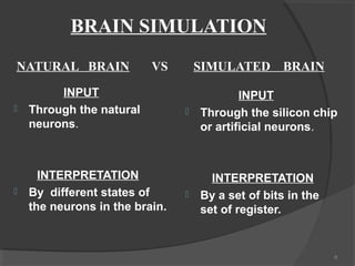 BRAIN SIMULATION
NATURAL BRAIN             VS        SIMULATED BRAIN

         INPUT                              INPUT
   Through the natural            Through the silicon chip
    neurons.                        or artificial neurons.



      INTERPRETATION                  INTERPRETATION
   By different states of         By a set of bits in the
    the neurons in the brain.       set of register.


                                                              8
 