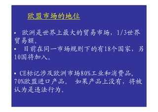 欧盟市场的地位

• 欧洲是世界上最大的贸易市场，1/3世界
贸易额。
• 目前在同一市场规则下的有18个国家，另
10国将加入。

• CE标记涉及欧洲市场80%工业和消费品,
70%欧盟进口产品。 如果产品上没有，将被
认为是违法行为。
 