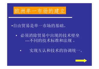 欧洲单一市场的建立

•自由贸易是单一市场的基础。

 • 必须消除贸易中出现的技术壁垒
    ---不同的技术标准和法规 。

  •   实现互认和技术的协调统一。
 