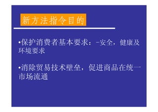 新方法指令目的

•保护消费者基本要求：-安全，健康及
环境要求

•消除贸易技术壁垒，促进商品在统一
市场流通
 