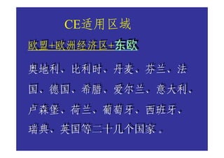 CE适用区域
欧盟+欧洲经济区+东欧
欧盟+欧洲经济区+东欧

奥地利、比利时、丹麦、芬兰、法
奥地利、比利时、丹麦、芬兰、法
国、德国、希腊、爱尔兰、意大利、
国、德国、希腊、爱尔兰、意大利、
卢森堡、荷兰、葡萄牙、西班牙、
卢森堡、荷兰、葡萄牙、西班牙、
瑞典、英国等二十几个国家 。
瑞典、英国等二十几个国家 。
 