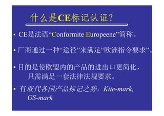 什么是CE标记认证？
    什么是 标记认证？
         标记认证
• CE是法语“Conformite Europeene”简称。

• 厂商通过一种“途径”来满足“欧洲指令要求”。

• 目的是使欧盟内的产品的进出口更简化，
   只需满足一套法律法规要求。
• 有取代各国产品标记之势，Kite-mark,
   GS-mark
 