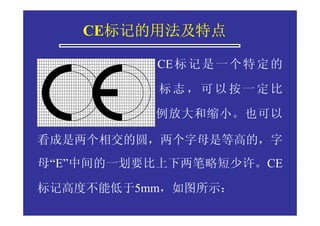 标记的用法及特点
    CE标记的用法及特点

          CE 标 记 是 一 个 特 定 的

          标志，可以按一定比

          例放大和缩小。也可以

看成是两个相交的圆，两个字母是等高的，字
母“E”中间的一划要比上下两笔略短少许。CE

标记高度不能低于5mm，如图所示：
 