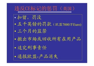 违反CE标记的惩罚（
违反CE标记的惩罚（英国）
  CE标记的惩罚
• 扣留，罚没
• 五千英镑的罚款（欧盟7000万Euro)
• 三个月的监禁
• 撤出市场或回收所有在用产品
• 追究刑事责任
• 通报欧盟-产品消失
 