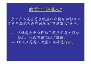 欧盟“市场准入
     欧盟 市场准入”
        市场准入
 企业产品是否符合欧盟相应指令和标准决
定着产品能否拥有该地区“市场准入”资格。

 — 这就需要企业详细了解产品有关指令
   要求。从而实施“准入”措施。
 — CE认证是进入欧盟市场的通行证。
 
