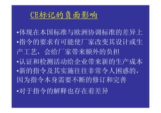 CE标记的负面影响
  CE标记的负面影响
•体现在本国标准与欧洲协调标准的差异上
•指令的要求有可能使厂家改变其设计或生
产工艺，会给厂家带来额外的负担
•认证和检测活动给企业带来新的生产成本
•新的指令及其实施往往非常令人困惑的，
因为指令本身需要不断的修订和完善
•对于指令的解释也存在着差异
 