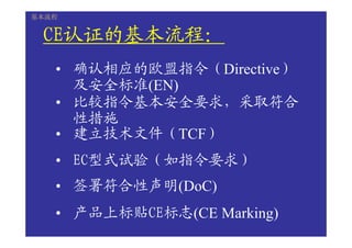 基本流程


 CE认证的基本流程：
 CE认证的基本流程：
   认证的基本流程
   • 确认相应的欧盟指令（Directive）
     及安全标准(EN)
   • 比较指令基本安全要求，采取符合
     性措施
   • 建立技术文件（TCF）
   • EC型式试验（如指令要求）
   • 签署符合性声明(DoC)
   • 产品上标贴CE标志(CE Marking)
 