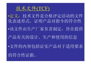 技术文件(TCF)
•定义：技术文件是合格评定活动的文件
化表述形式，证明产品对指令的符合性
•该文件由生产厂家负责制定，旨在提供
产品有关的设计、生产和使用的信息

•文件的内容包括证实产品对于适用要求

的符合性证据。
 