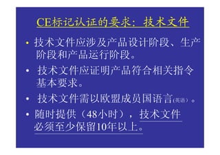 技术文件
 CE标记认证的要求：技术文件
• 技术文件应涉及产品设计阶段、生产
 阶段和产品运行阶段。
• 技术文件应证明产品符合相关指令
  基本要求。
• 技术文件需以欧盟成员国语言(英语）。
• 随时提供（48小时），技术文件
  必须至少保留10年以上。
 