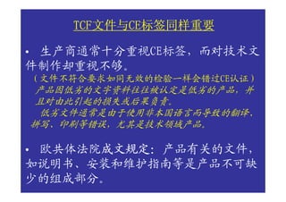 TCF文件与CE标签同样重要
        TCF文件与CE标签同样重要
           文件与CE

•生产商通常十分重视CE标签，而对技术文
件制作却重视不够。
    （文件不符合要求如同无效的检验一样会错过CE认证）
     产品因低劣的文字资料往往被认定是低劣的产品，并
     且对由此引起的损失或后果负责。
     低劣文件通常是由于使用非本国语言而导致的翻译、
    拼写、印刷等错误，尤其是技术领域产品。

•欧共体法院成文规定：产品有关的文件，
      成文规定：
      成文规定
如说明书、安装和维护指南等是产品不可缺
少的组成部分。
 