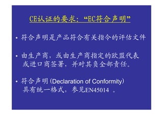 CE认证的要求： EC符合声明
    CE认证的要求：“EC符合声明
      认证的要求  EC符合声明”

• 符合声明是产品符合有关指令的评估文件

• 由生产商，或由生产商指定的欧盟代表
  或进口商签署，并对其负全部责任。

• 符合声明(Declaration of Conformity)
  具有统一格式，参见EN45014 。
 