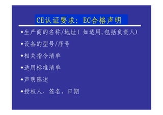 CE认证要求：EC合格声明
  CE认证要求：EC合格声明
    认证要求
生产商的名称/地址( 如适用,包括负责人)
设备的型号/序号
相关指令清单
适用标准清单
声明陈述
授权人、签名、日期
 