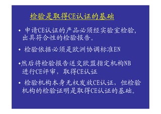 检验是取得CE认证的基础
 检验是取得CE认证的基础
      CE
• 申请CE认证的产品必须经实验室检验,
 出具符合性的检验报告。
• 检验依据必须是欧洲协调标准EN

•然后将检验报告送交欧盟指定机构NB
 进行CE评审，取得CE认证
• 检验机构本身无权发放CE认证，但检验
 机构的检验证明是取得CE认证的基础。
 