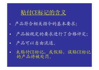 贴付CE标记的含义
     贴付CE标记的含义
       CE
•   产品符合相关指令的基本要求；

•   产品按规定的要求进行了合格评定；
•   产品可以自由流通。
•   未贴付CE标记，或假贴，误贴CE标记
    的产品将被处罚。
 