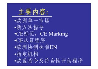 主要内容：
主要内容
•欧洲单一市场
•新方法指令
•CE标记，CE Marking
•CE认证程序
•欧洲协调标准EN
•指定机构
•欧盟指令及符合性评估程序
 