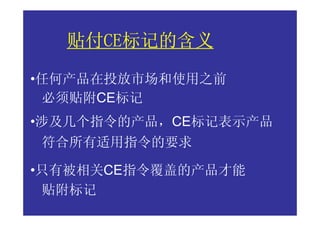 贴付CE标记的含义
  贴付CE标记的含义
    CE

•任何产品在投放市场和使用之前
 必须贴附CE标记
•涉及几个指令的产品，CE标记表示产品
符合所有适用指令的要求

•只有被相关CE指令覆盖的产品才能
 贴附标记
 