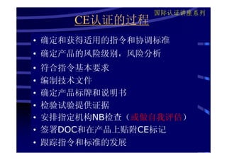 国际认证讲座系列
        CE认证的过程
• 确定和获得适用的指令和协调标准
• 确定产品的风险级别，风险分析
•   符合指令基本要求
•   编制技术文件
•   确定产品标牌和说明书
•   检验试验提供证据
•   安排指定机构NB检查（或做自我评估）
•   签署DOC和在产品上贴附CE标记
•   跟踪指令和标准的发展
 