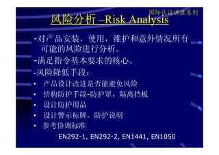 国际认证讲座系列
     风险分析 –Risk Analysis
-对产品安装，使用，维护和意外情况所有
  可能的风险进行分析。
-满足指令基本要求的核心。
-风险降低手段：
•   产品设计改进是否能避免风险
•   结构防护手段-防护罩，隔离挡板
•   设计防护用品
•   设计警示标牌，防护说明
•   参考协调标准
      EN292-1, EN292-2, EN1441, EN1050
 