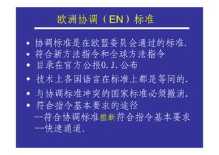 欧洲协调（EN）标准
  欧洲协调（ ）

协调标准是在欧盟委员会通过的标准.
符合新方法指令和全球方法指令
目录在官方公报O.J.公布
技术上各国语言在标准上都是等同的.
与协调标准冲突的国家标准必须撤消.
符合指令基本要求的途径
--符合协调标准推断符合指令基本要求
--快速通道。
 