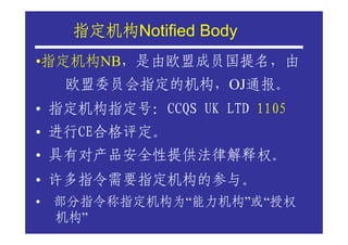 指定机构Notified Body
     指定机构
•指定机构NB，是由欧盟成员国提名，由
    欧盟委员会指定的机构，OJ通报。
• 指定机构指定号：CCQS UK LTD 1105
• 进行CE合格评定。
• 具有对产品安全性提供法律解释权。
• 许多指令需要指定机构的参与。
•   部分指令称指定机构为“能力机构”或“授权
    机构”
 