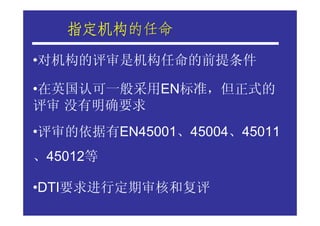指定机构的任命
   指定机构
•对机构的评审是机构任命的前提条件

•在英国认可一般采用EN标准，但正式的
评审 没有明确要求
•评审的依据有EN45001、45004、45011
、45012等

•DTI要求进行定期审核和复评
 