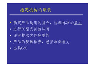 指定机构的职责
    指定机构

• 确定产品适用的指令，协调标准的要求
• 进行EC型式试验认可
• 评审技术文件完整性
• 产品的现场检查，包括质保能力
• 出具CoC
 