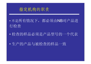 指定机构的职责
  指定机构

• 不是所有情况下，都必须由NB对产品进
行检查

• 检查的样品必须是产品型号的一个代表

• 生产的产品与被检查的样品一致
 