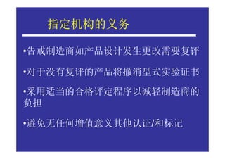 指定机构的义务
  指定机构的义务

•告戒制造商如产品设计发生更改需要复评

•对于没有复评的产品将撤消型式实验证书

•采用适当的合格评定程序以减轻制造商的
负担

•避免无任何增值意义其他认证/和标记
 