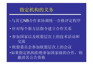 指定机构的义务
  指定机构的义务

• 与其它NB合作来协调统一合格评定程序

• 针对每个新方法指令建立合作关系

• 参加国家以及欧盟层次上的技术活动和
   交流
• 欧盟委员会参加欧盟层次上的会议
•如果指定机构拒绝参加国家级的合作，则
   撤消其公告资格
 
