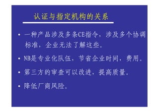 认证与指定机构的关系
  认证与指定机构的关系

• 一种产品涉及多条CE指令，涉及多个协调
 标准，企业无法了解这些。
• NB是专业化队伍，节省企业时间，费用。

• 第三方的审查可以改进，提高质量。

• 降低厂商风险。
 
