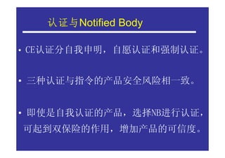 认证与Notified Body
   认证与

• CE认证分自我申明，自愿认证和强制认证。


• 三种认证与指令的产品安全风险相一致。


• 即使是自我认证的产品，选择NB进行认证，
可起到双保险的作用，增加产品的可信度。
 