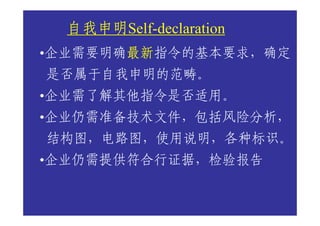 自我申明Self-declaration
  自我申明
       最新指令的基本要求，确定
       最新
•企业需要明确最新
是否属于自我申明的范畴。
•企业需了解其他指令是否适用。
•企业仍需准备技术文件，包括风险分析，
结构图，电路图，使用说明，各种标识。
•企业仍需提供符合行证据，检验报告
 