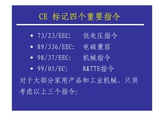 CE 标记四个重要指令

  73/23/EEC:   低电压指令
  89/336/EEC: 电磁兼容
  98/37/EEC： 机械指令
  99/05/EC：    R&TTE指令
对于大部分家用产品和工业机械，只须
考虑以上三个指令：
 