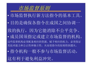 市场监督原则
• 市场监督执行新方法指令的基本工具。
• 目的是确保各指令在成国之间协调一
致的执行，因为它能消除不公平竞争。
• 成员国须指定或建立市场监督的机构。
这些监督机构必须配备相应的资源，赋予相应的权力，必须保证
其技术能力和公正性和独立性，从而使指令的原则得到遵从。

• 指令机构一般不参与市场监督活动，
这有利于避免利益冲突。
 