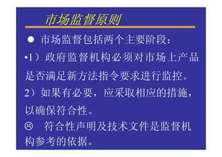 市场监督原则
 市场监督包括两个主要阶段：
•1）政府监督机构必须对市场上产品
是否满足新方法指令要求进行监控。
2）如果有必要，应采取相应的措施，
以确保符合性。
  符合性声明及技术文件是监督机
构参考的依据。
 