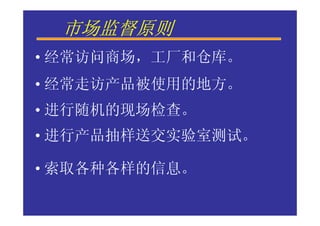 市场监督原则
• 经常访问商场，工厂和仓库。
• 经常走访产品被使用的地方。
• 进行随机的现场检查。
• 进行产品抽样送交实验室测试。

• 索取各种各样的信息。
 