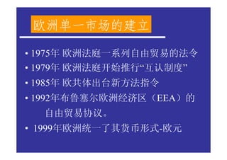 欧洲单一市场的建立

• 1975年 欧洲法庭一系列自由贸易的法令
• 1979年 欧洲法庭开始推行“互认制度”
• 1985年 欧共体出台新方法指令
• 1992年布鲁塞尔欧洲经济区（EEA）的
  自由贸易协议。
• 1999年欧洲统一了其货币形式-欧元
 
