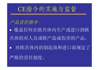 CE指令的实施与监督
产品责任指令
• 覆盖任何在欧共体内生产或进口到欧
共体的对人员或财产造成伤害的产品。

• 对欧共体内的制造商和进口商规定了

严格的责任制度。
 