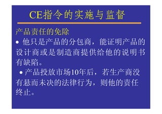 CE指令的实施与监督
产品责任的免除
• 他只是产品的分包商，能证明产品的
设计商或是制造商提供给他的说明书
有缺陷。
 • 产品投放市场10年后，若生产商没
有悬而未决的法律行为，则他的责任
终止。
 