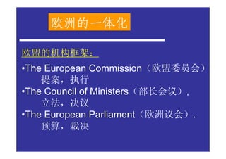欧洲的一体化

欧盟的机构框架：
•The European Commission（欧盟委员会）
    提案，执行
•The Council of Ministers（部长会议）,
    立法，决议
•The European Parliament（欧洲议会）.
    预算，裁决
 